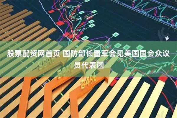 股票配资网首页 国防部长董军会见美国国会众议员代表团