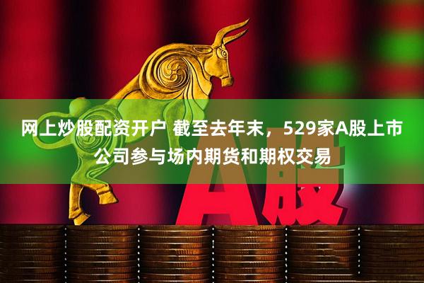 网上炒股配资开户 截至去年末，529家A股上市公司参与场内期货和期权交易