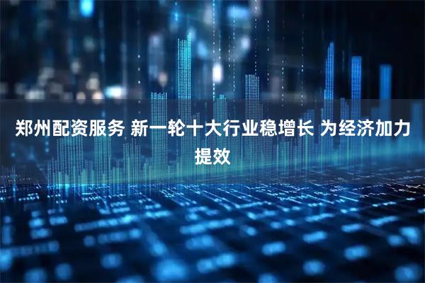 郑州配资服务 新一轮十大行业稳增长 为经济加力提效
