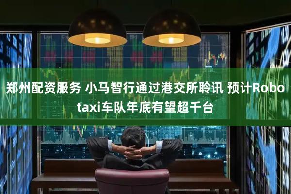 郑州配资服务 小马智行通过港交所聆讯 预计Robotaxi车队年底有望超千台