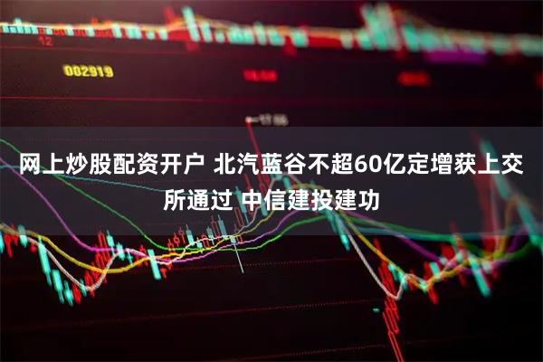网上炒股配资开户 北汽蓝谷不超60亿定增获上交所通过 中信建投建功