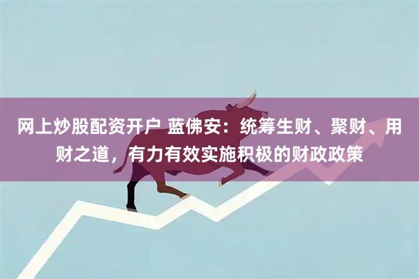 网上炒股配资开户 蓝佛安：统筹生财、聚财、用财之道，有力有效实施积极的财政政策