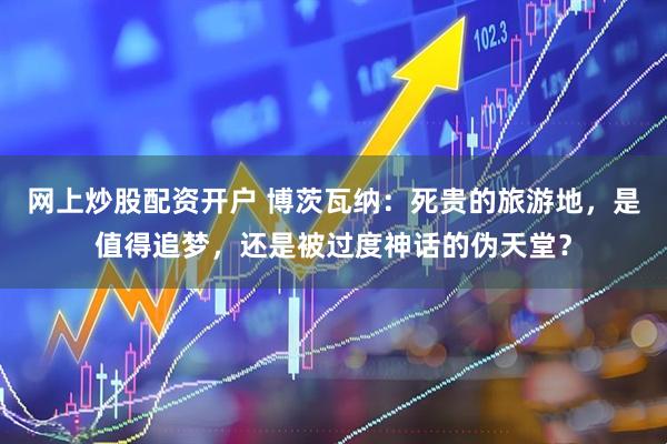 网上炒股配资开户 博茨瓦纳：死贵的旅游地，是值得追梦，还是被过度神话的伪天堂？