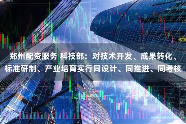 郑州配资服务 科技部：对技术开发、成果转化、标准研制、产业培育实行同设计、同推进、同考核