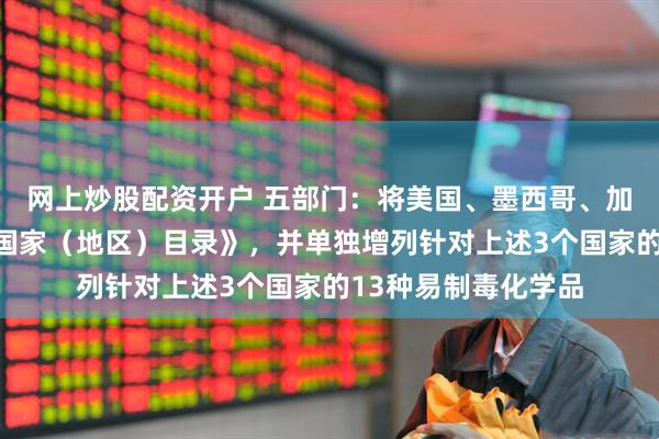 网上炒股配资开户 五部门：将美国、墨西哥、加拿大增列入《特定国家（地区）目录》，并单独增列针对上述3个国家的13种易制毒化学品