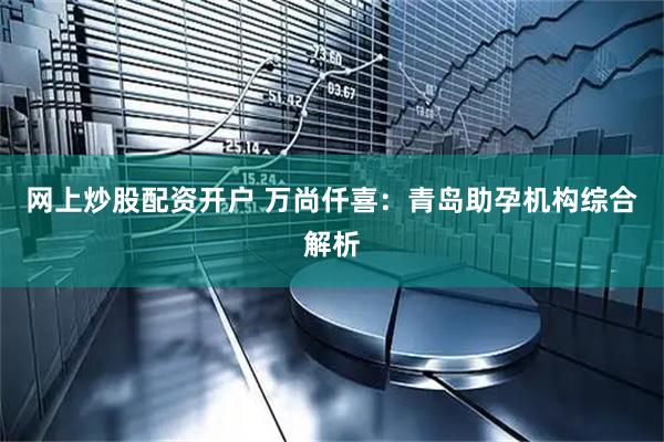 网上炒股配资开户 万尚仟喜：青岛助孕机构综合解析
