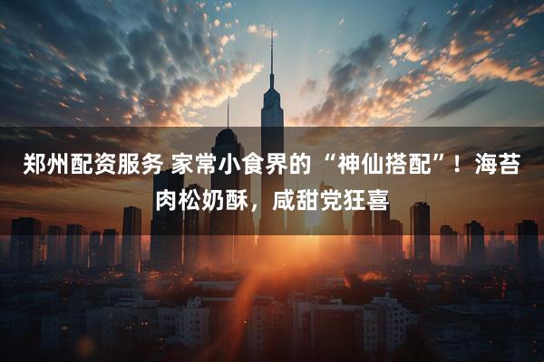 郑州配资服务 家常小食界的 “神仙搭配”！海苔肉松奶酥，咸甜党狂喜