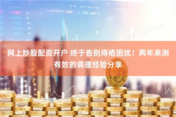 网上炒股配资开户 终于告别痔疮困扰！两年亲测有效的调理经验分享