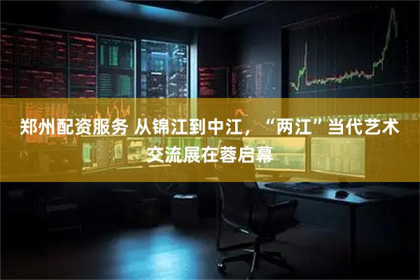 郑州配资服务 从锦江到中江，“两江”当代艺术交流展在蓉启幕