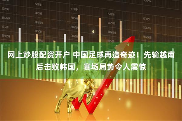网上炒股配资开户 中国足球再造奇迹！先输越南后击败韩国，赛场局势令人震惊