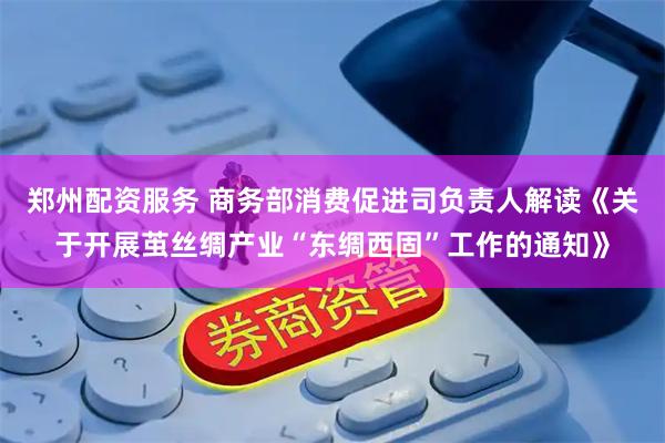 郑州配资服务 商务部消费促进司负责人解读《关于开展茧丝绸产业“东绸西固”工作的通知》