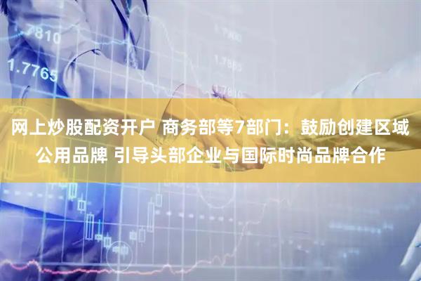 网上炒股配资开户 商务部等7部门：鼓励创建区域公用品牌 引导头部企业与国际时尚品牌合作