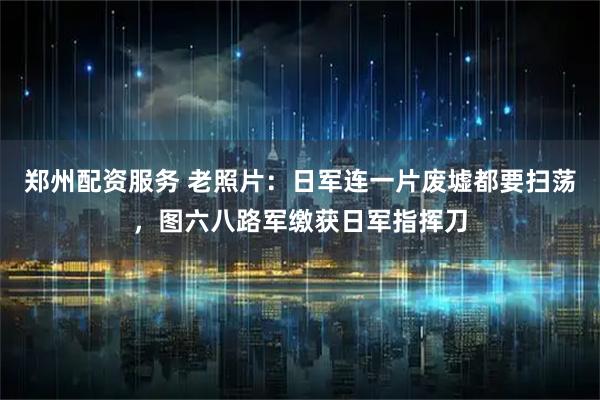 郑州配资服务 老照片：日军连一片废墟都要扫荡，图六八路军缴获日军指挥刀