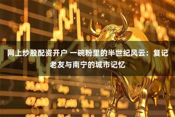 网上炒股配资开户 一碗粉里的半世纪风云：复记老友与南宁的城市记忆