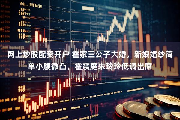 网上炒股配资开户 霍家三公子大婚，新娘婚纱简单小腹微凸，霍震庭朱玲玲低调出席