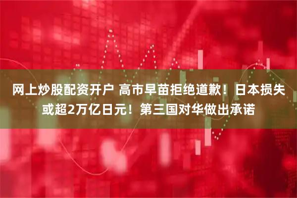 网上炒股配资开户 高市早苗拒绝道歉！日本损失或超2万亿日元！第三国对华做出承诺