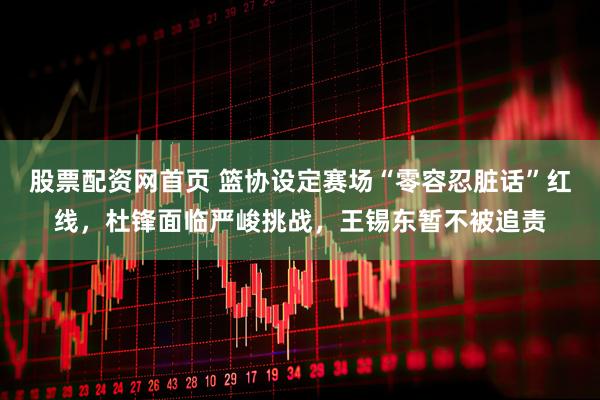 股票配资网首页 篮协设定赛场“零容忍脏话”红线，杜锋面临严峻挑战，王锡东暂不被追责