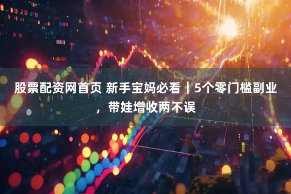 股票配资网首页 新手宝妈必看｜5个零门槛副业，带娃增收两不误