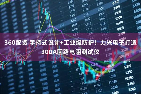 360配资 手持式设计+工业级防护！力兴电子打造300A回路电阻测试仪