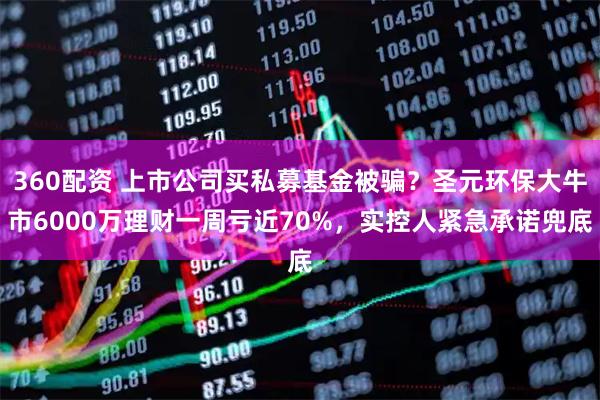 360配资 上市公司买私募基金被骗？圣元环保大牛市6000万理财一周亏近70%，实控人紧急承诺兜底