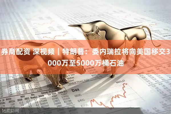 券商配资 深视频｜特朗普：委内瑞拉将向美国移交3000万至5000万桶石油