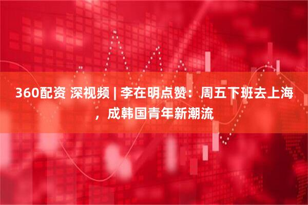 360配资 深视频 | 李在明点赞：周五下班去上海，成韩国青年新潮流