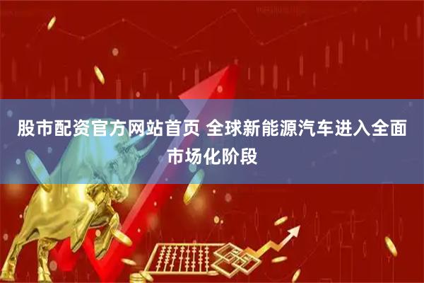 股市配资官方网站首页 全球新能源汽车进入全面市场化阶段