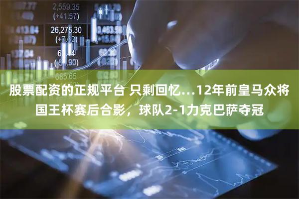 股票配资的正规平台 只剩回忆…12年前皇马众将国王杯赛后合影，球队2-1力克巴萨夺冠