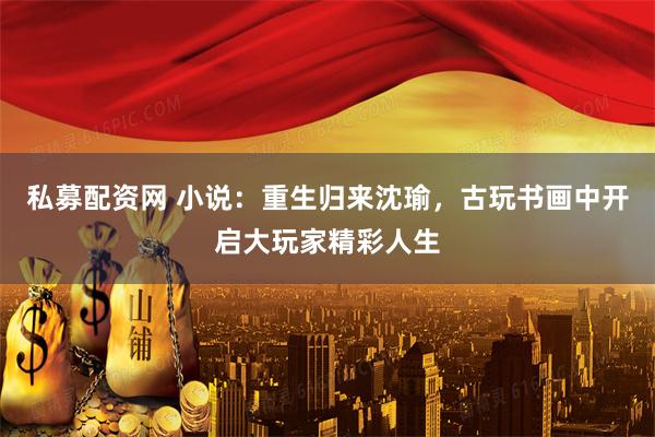 私募配资网 小说：重生归来沈瑜，古玩书画中开启大玩家精彩人生