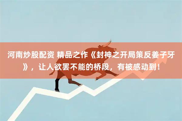 河南炒股配资 精品之作《封神之开局策反姜子牙》，让人欲罢不能的桥段，有被感动到！
