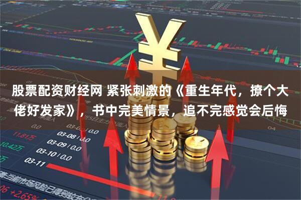 股票配资财经网 紧张刺激的《重生年代，撩个大佬好发家》，书中完美情景，追不完感觉会后悔