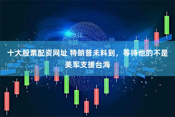 十大股票配资网址 特朗普未料到，等待他的不是美军支援台海