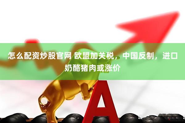 怎么配资炒股官网 欧盟加关税，中国反制，进口奶酪猪肉或涨价