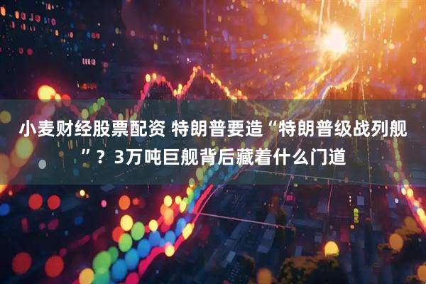 小麦财经股票配资 特朗普要造“特朗普级战列舰”？3万吨巨舰背后藏着什么门道