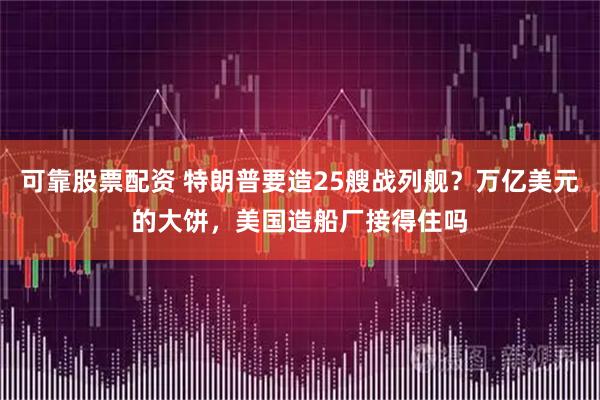 可靠股票配资 特朗普要造25艘战列舰？万亿美元的大饼，美国造船厂接得住吗