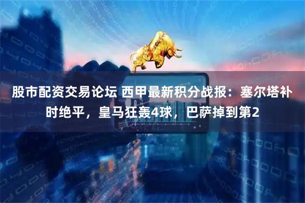 股市配资交易论坛 西甲最新积分战报：塞尔塔补时绝平，皇马狂轰4球，巴萨掉到第2
