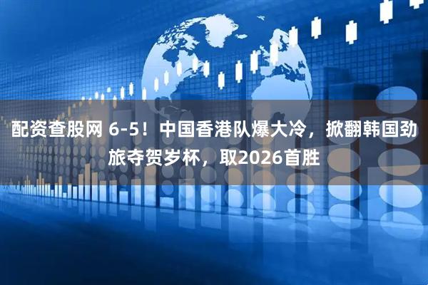 配资查股网 6-5！中国香港队爆大冷，掀翻韩国劲旅夺贺岁杯，取2026首胜