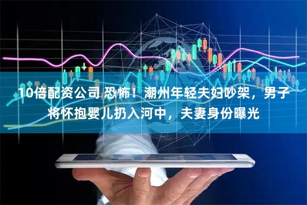 10倍配资公司 恐怖！潮州年轻夫妇吵架，男子将怀抱婴儿扔入河中，夫妻身份曝光