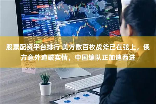 股票配资平台排行 美方数百枚战斧已在弦上，俄方意外道破实情，中国编队正加速西进