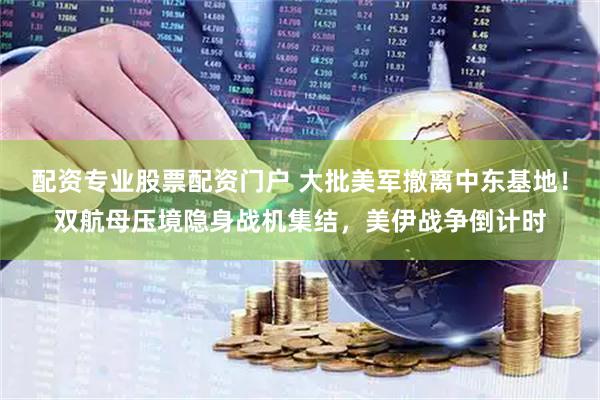 配资专业股票配资门户 大批美军撤离中东基地！双航母压境隐身战机集结，美伊战争倒计时