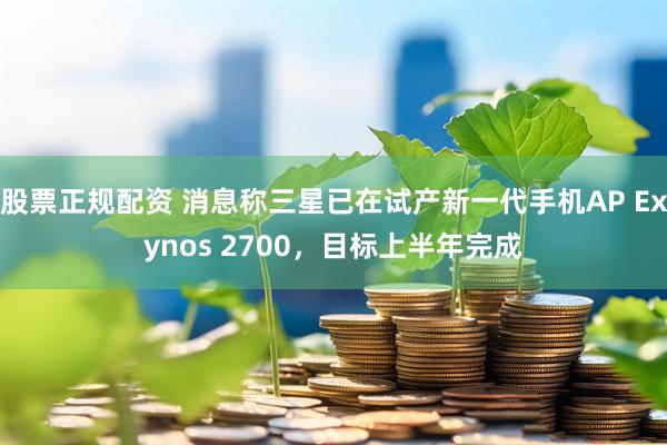 股票正规配资 消息称三星已在试产新一代手机AP Exynos 2700，目标上半年完成