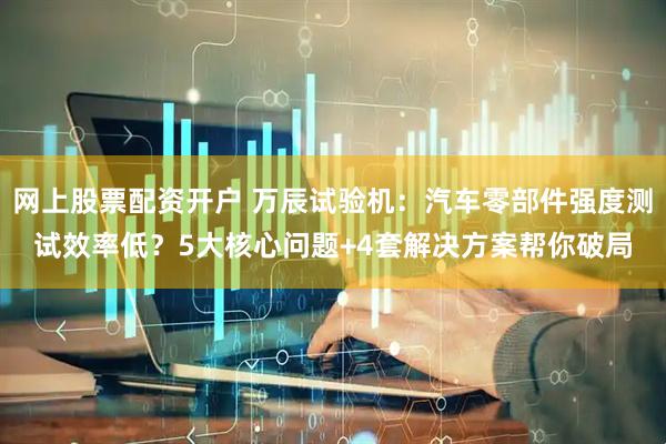 网上股票配资开户 万辰试验机：汽车零部件强度测试效率低？5大核心问题+4套解决方案帮你破局