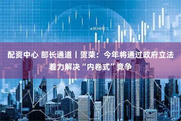 配资中心 部长通道丨贺荣：今年将通过政府立法着力解决“内卷式”竞争