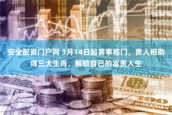 安全配资门户网 3月14日起喜事临门，贵人相助得三大生肖，解锁自己的富贵人生