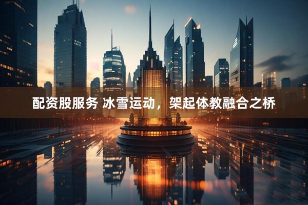 配资股服务 冰雪运动，架起体教融合之桥