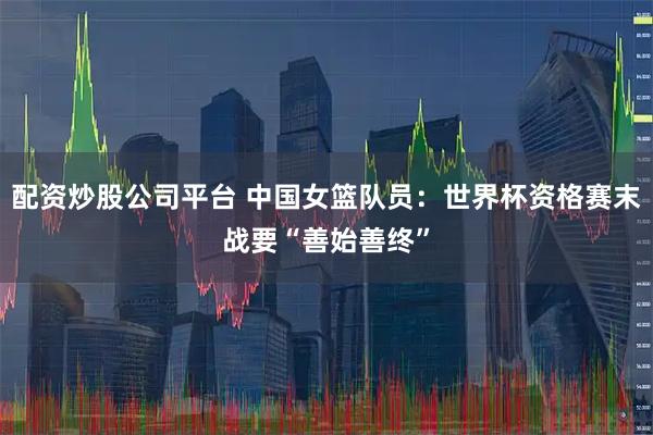配资炒股公司平台 中国女篮队员：世界杯资格赛末战要“善始善终”