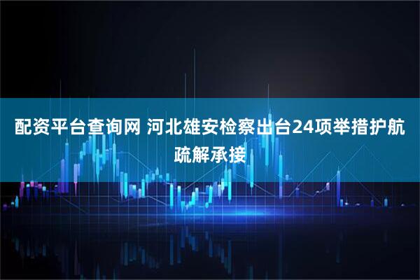 配资平台查询网 河北雄安检察出台24项举措护航疏解承接