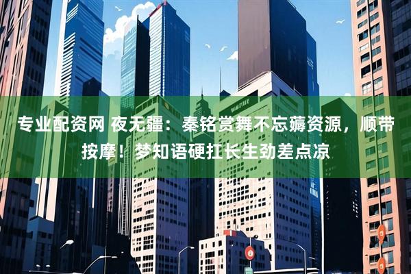 专业配资网 夜无疆：秦铭赏舞不忘薅资源，顺带按摩！梦知语硬扛长生劲差点凉