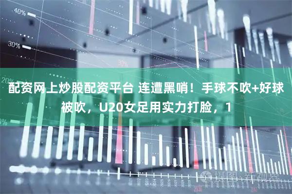 配资网上炒股配资平台 连遭黑哨！手球不吹+好球被吹，U20女足用实力打脸，1