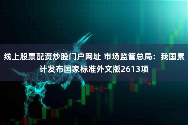 线上股票配资炒股门户网址 市场监管总局：我国累计发布国家标准外文版2613项